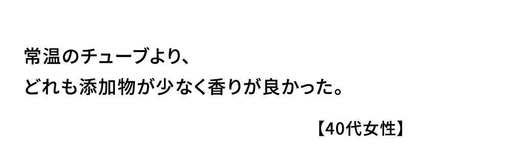 常温のチューブより､どれも添加物が少なく香りが良かった｡【40代女性】