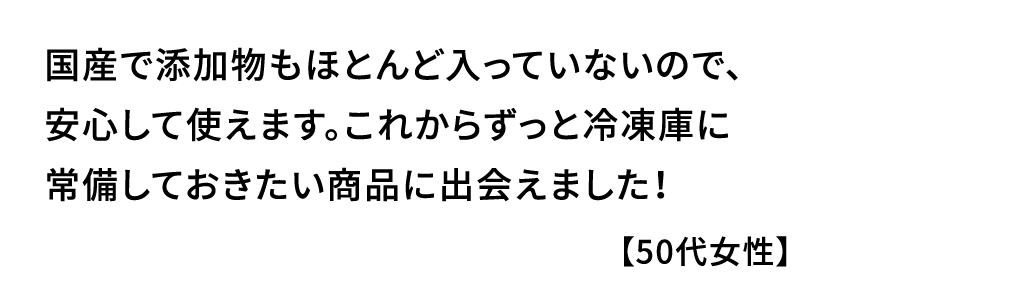 国産で添加物もほとんど入っていないので､安心して使えます｡これからずっと冷凍庫に常備しておきたい商品に出会えました！【50代女性】